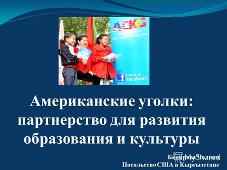 Американские уголки: партнерство для развития образования и культуры Бакирова Чолпон Посольство США в Кыргызстане.