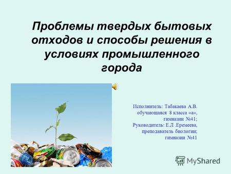 Проблемы твердых бытовых отходов и способы решения в условиях промышленного города Исполнитель: Табакаева А.В. обучающаяся 8 класса «а», гимназии 41; Руководитель:
