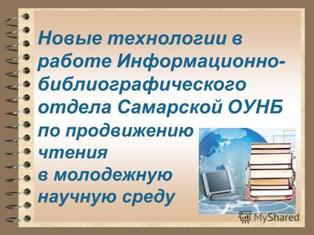Новые технологии в работе Информационно- библиографического отдела Самарской ОУНБ п о продвижению чтения в молодежную научную среду.