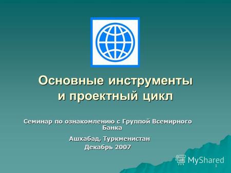 1 Основные инструменты и проектный цикл Семинар по ознакомлению с Группой Всемирного Банка Ашхабад, Туркменистан Ашхабад, Туркменистан Декабрь 2007.