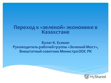 Переход к «зеленой» экономике в Казахстане Булат К. Есекин Руководитель рабочей группы «Зеленый Мост», Внештатный советник Министра ООС РК.