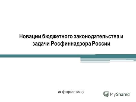 Новации бюджетного законодательства и задачи Росфиннадзора России 21 февраля 2013.