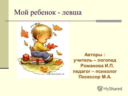 Мой ребенок - левша Авторы : учитель – логопед Романова И.П. педагог – психолог Посессор М.А.