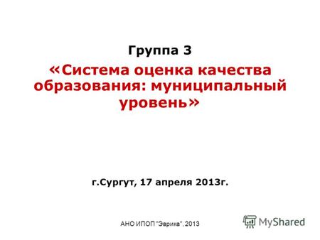 АНО ИПОП Эврика, 2013 Группа 3 « Система оценка качества образования: муниципальный уровень » г.Сургут, 17 апреля 2013г.