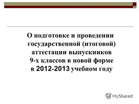 О подготовке и проведении государственной (итоговой) аттестации выпускников 9-х классов в новой форме в 2012 - 2013 учебном году.