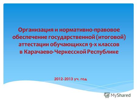 Организация и нормативно-правовое обеспечение государственной (итоговой) аттестации обучающихся 9-х классов в Карачаево-Черкесской Республике 2012-2013.