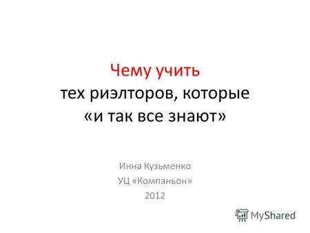 Чему учить тех риэлторов, которые «и так все знают» Инна Кузьменко УЦ «Компаньон» 2012.