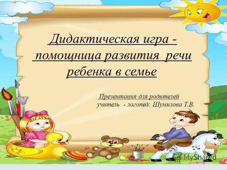 Дидактическая игра - помощница развития речи ребенка в семье Презентация для родителей учитель - логопед: Шумилова Т.В.