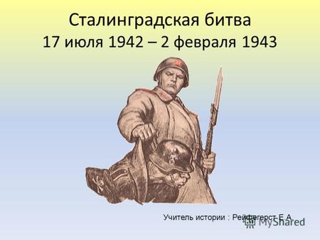 Сталинградская битва 17 июля 1942 – 2 февраля 1943 Учитель истории : Рейфегерст Е.А.