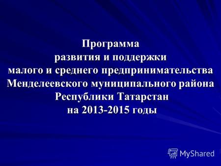 Программа развития и поддержки малого и среднего предпринимательства Менделеевского муниципального района Республики Татарстан на 2013-2015 годы.