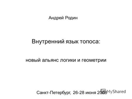 Внутренний язык топоса: новый альянс логики и геометрии Андрей Родин Санкт-Петербург, 26-28 июня 2008.