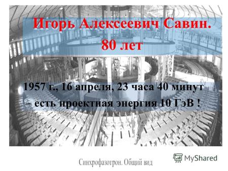 1957 г., 16 апреля, 23 часа 40 минут – есть проектная энергия 10 ГэВ ! Игорь Алексеевич Савин. 80 лет Игорь Алексеевич Савин. 80 лет.