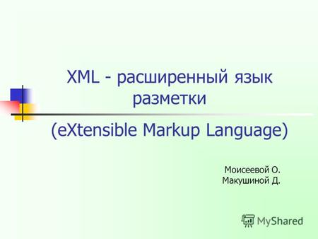XML - расширенный язык разметки Моисеевой О. Макушиной Д. (eXtensible Markup Language)