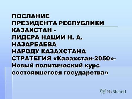 ПОСЛАНИЕ ПРЕЗИДЕНТА РЕСПУБЛИКИ КАЗАХСТАН - ЛИДЕРА НАЦИИ Н. А. НАЗАРБАЕВА НАРОДУ КАЗАХСТАНА СТРАТЕГИЯ «Казахстан-2050»- Новый политический курс состоявшегося.