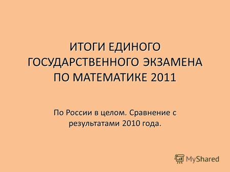 ИТОГИ ЕДИНОГО ГОСУДАРСТВЕННОГО ЭКЗАМЕНА ПО МАТЕМАТИКЕ 2011 По России в целом. Сравнение с результатами 2010 года.