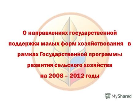 О направлениях государственной поддержки малых форм хозяйствования в рамках Государственной программ ы развития сельского хозяйства на 2008 – 2012 годы.