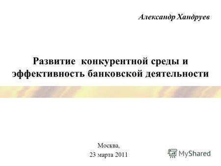 Развитие конкурентной среды и эффективность банковской деятельности Москва, 23 марта 2011 Александр Хандруев.