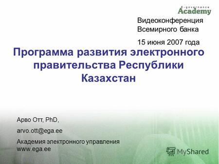 Программа развития электронного правительства Республики Казахстан Арво Отт, PhD, arvo.ott@ega.ee Академия электронного управления www.ega.ee Видеоконференция.