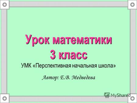 Урок математики 3 класс Урок математики 3 класс УМК «Перспективная начальная школа» Автор: Е.В. Медведева.