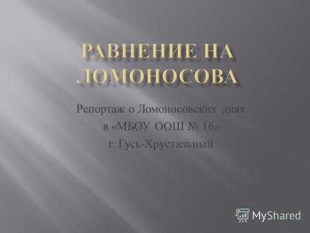 Репортаж о Л омоносовских д нях в « МБОУ О ОШ 16» г. Г усь - Хрустальный.