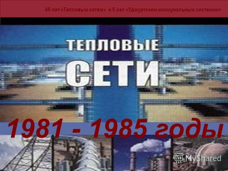 45-лет «Тепловым сетям» и 5 лет «Удмуртским коммунальным системам» 1981 - 185 годы 1981 - 1985 годы.