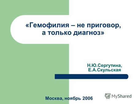 «Гемофилия – не приговор, а только диагноз» Н.Ю.Сергутина, Е.А.Скульская Москва, ноябрь 2006.