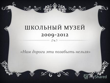 ШКОЛЬНЫЙ МУЗЕЙ 2009-2012 « Нам дороги эти позабыть нельзя »