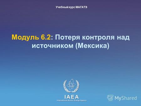 IAEA International Atomic Energy Agency Модуль 6.2: Потеря контроля над источником (Meксика) Учебный курс МАГАТЭ.