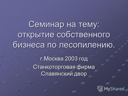 Семинар на тему: открытие собственного бизнеса по лесопилению. г.Москва 2003 год Станкоторговая фирма Славянский двор.
