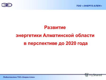 Подготовлено ТОО «Энерго Алем» ТОО «ЭНЕРГО АЛЕМ» Развитие энергетики Алматинской области в перспективе до 2020 года.