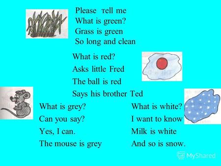 Please тell me What is green? Grass is green So long and clean What is red? Asks little Fred The ball is red Says his brother Ted What is grey? Can you.