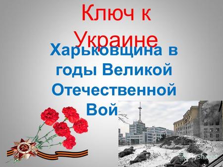 Ключ к Украине Харьковщина в годы Великой Отечественной Войны.