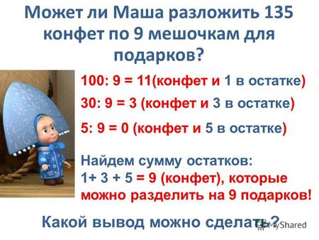 Может ли Маша разложить 135 конфет по 9 мешочкам для подарков? 100: 9 = 11(конфет и 1 в остатке) 30: 9 = 3 (конфет и 3 в остатке) 5: 9 = 0 (конфет и 5.