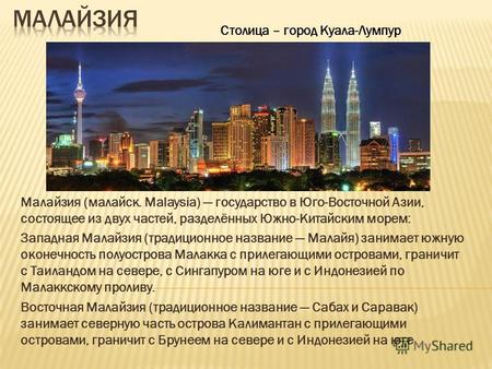Малайзия (малайск. Malaysia) государство в Юго-Восточной Азии, состоящее из двух частей, разделённых Южно-Китайским морем: Западная Малайзия (традиционное.