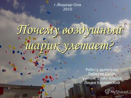 Почему воздушный шарик улетает? Работу выполнил Лебедев Денис ученик 1 «А» класса Лицея Бауманский г.Йошкар-Ола 2010.