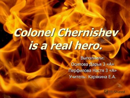 Colonel Chernishev is a real hero. Выполнили: Осипова Дарья 3 «А» Перфилова Настя 3 «А» Учитель: Карякина Е.А.