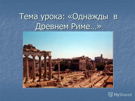 Тема урока: «Однажды в Древнем Риме…». Проблема урока: Чем могли гордиться древние римляне?