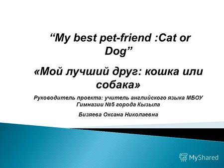 My best pet-friend :Cat or Dog «Мой лучший друг: кошка или собака» Руководитель проекта: учитель английского языка МБОУ Гимназии 5 города Кызыла Бизяева.