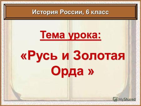 Тема урока: «Русь и Золотая Орда » История России, 6 класс.