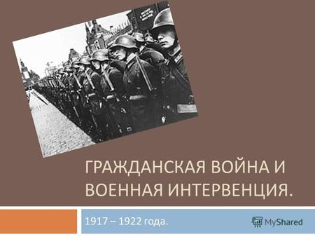 ГРАЖДАНСКАЯ ВОЙНА И ВОЕННАЯ ИНТЕРВЕНЦИЯ. 1917 – 1922 года.