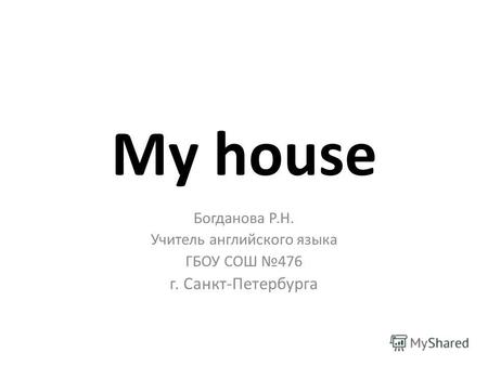 My house Богданова Р.Н. Учитель английского языка ГБОУ СОШ 476 г. Санкт-Петербурга.