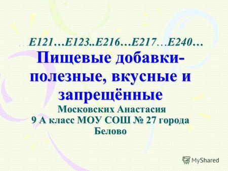 …Е121…Е123..Е216…Е217…Е240… Пищевые добавки- полезные, вкусные и запрещённые Московских Анастасия 9 А класс МОУ СОШ 27 города Белово.