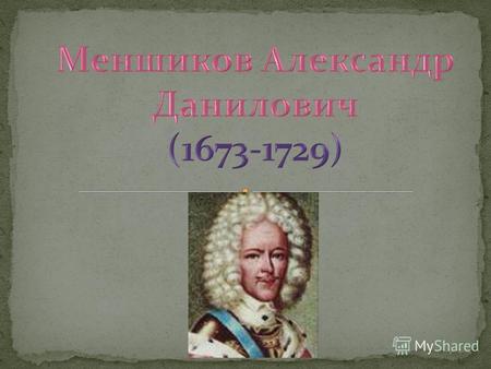 МЕНШИКОВ АЛЕКСАНДР ДАНИЛОВИЧ– выдающийся русский государственный и военный деятель, фаворит и сподвижник Петра I Великого. Родился 12 ноября 1673 в Москве,
