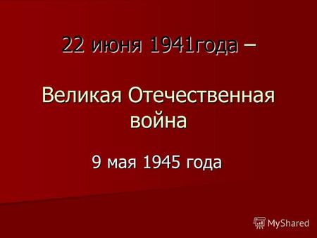 22 июня 1941года – Великая Отечественная война 9 мая 1945 года.