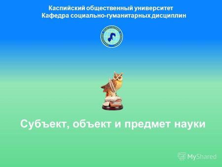 Субъект, объект и предмет науки Каспийский общественный университет Кафедра социально-гуманитарных дисциплин.