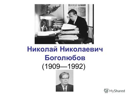 Николай Николаевич Боголюбов (19091992). Николай Боголюбов родился 21 августа 1909 года в Нижнем Новгороде. Отец – преподаватель богословия, философии.