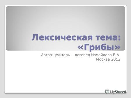 Лексическая тема: «Грибы» Автор: учитель – логопед Измайлова Е.А. Москва 2012.
