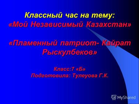 Классный час на тему: «Мой Независимый Казахстан» «Пламенный патриот- Кайрат Рыскулбеков» Класс:7 «Б» Подготовила: Тулеуова Г.К.