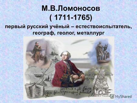 М.В.Ломоносов ( 1711-1765) первый русский учёный – естествоиспытатель, географ, геолог, металлург.