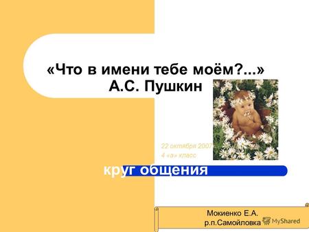 «Что в имени тебе моём?...» А.С. Пушкин круг общения 22 октября 2007 г 4 «а» класс Мокиенко Е.А. р.п.Самойловка.